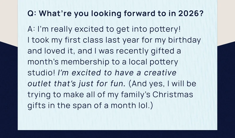 Q: What’re you looking forward to in 2026? | A: I’m really excited to get into pottery!  I took my first class last year for my birthday and loved it, and I was recently gifted a month’s membership to a local pottery studio! I’m excited to have a creative  outlet that’s just for fun. (And yes, I will be trying to make all of my family’s Christmas gifts in the span of a month lol.)