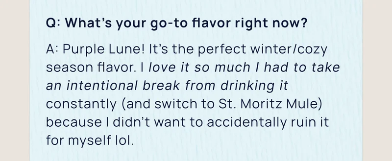 Q: What’s your go-to flavor right now? | A: Purple Lune! It’s the perfect winter/cozy season flavor. I love it so much I had to take an intentional break from drinking it constantly (and switch to St. Moritz Mule) because I didn’t want to accidentally ruin it for myself.