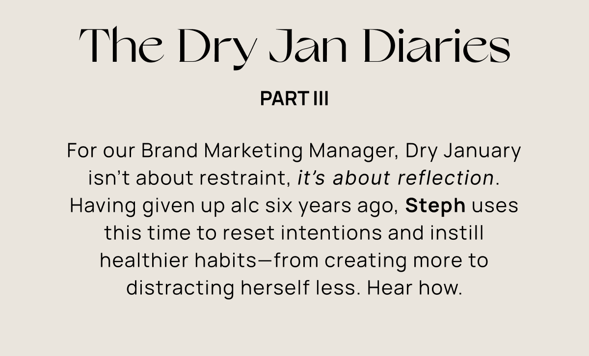 The Dry Jan Diaries | For our Brand Marketing Manager, Dry January isn’t about restraint, it’s about reflection. Having given up alc six years ago, Steph uses this time to reset intentions and instill healthier habits—from creating more to distracting herself less. Hear how.