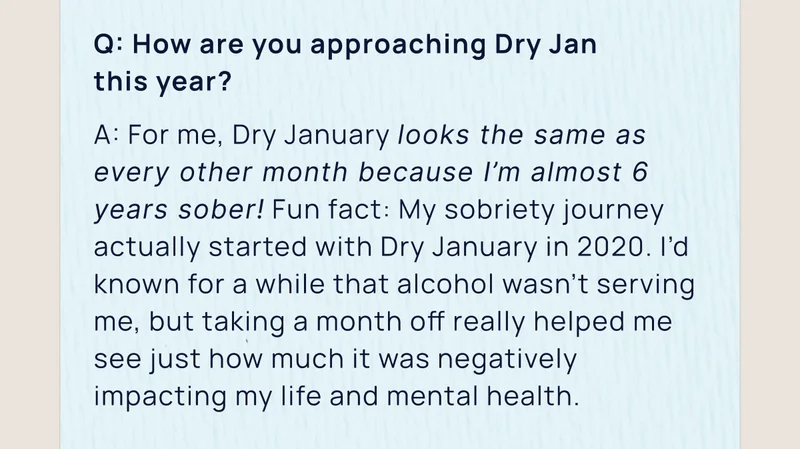 Q: How are you approaching Dry Jan  this year?  A: For me, Dry January looks the same as every other month because I’m almost 6 years sober! Fun fact: My sobriety journey actually started with Dry January in 2020. I’d known for a while that alcohol wasn’t serving me, but taking a month off really helped me see just how much it was negatively impacting my life and mental health.