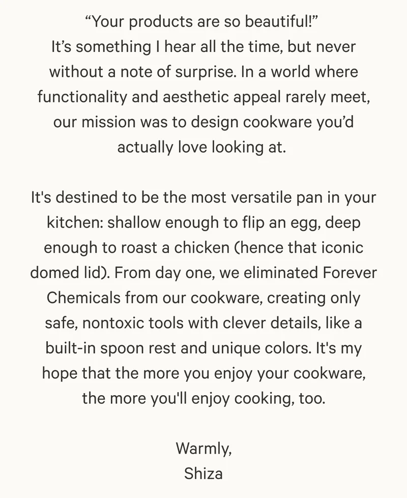 “Your products are so beautiful!”  It’s something I hear all the time, but never without a note of surprise. In a world where functionality and aesthetic appeal rarely meet, our mission was to design cookware you’d actually love looking at.&nbsp;  It's destined to be the most versatile pan in your kitchen: shallow enough to flip an egg, deep enough to roast a chicken (hence that iconic domed lid). From day one, we eliminated Forever Chemicals from our cookware, creating only safe, nontoxic tools with clever details, like a built-in spoon rest and unique colors. It's my hope that the more you enjoy your cookware, the more you'll enjoy cooking, too.  Warmly, Shiza