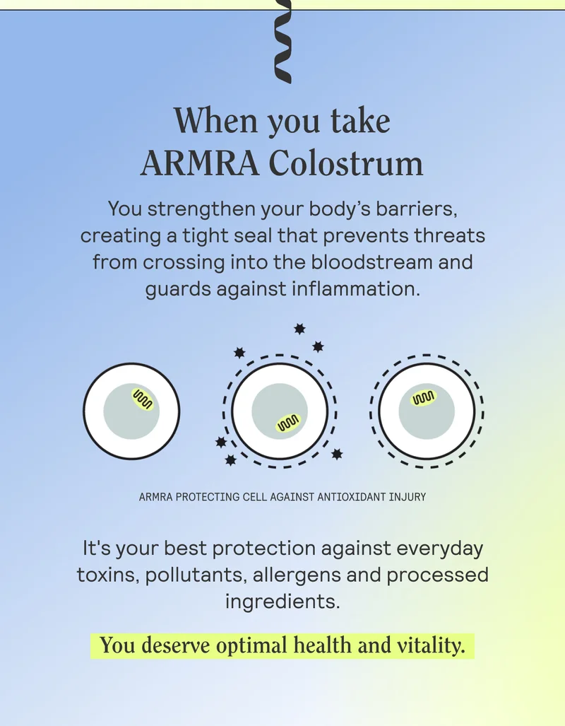 When you take ARMRA Colostrum you strengthen your body’s barriers, creating a tight seal that prevents threats from crossing into the bloodstream and guards against inflammation.   It's your best protection against everyday toxins, pollutants, allergens and processed ingredients.  You deserve optimal health and vitality.