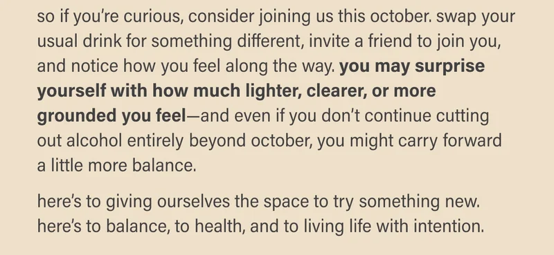so if you’re curious, consider joining us this october. swap your usual drink for something different, invite a friend to join you, and notice how you feel along the way. you may surprise yourself with how much lighter, clearer, or more grounded you feel—and even if you don’t continue cutting out alcohol entirely beyond october, you might carry forward  a little more balance.   here’s to giving ourselves the space to try something new. here’s to balance, to health, and to living life with intention.