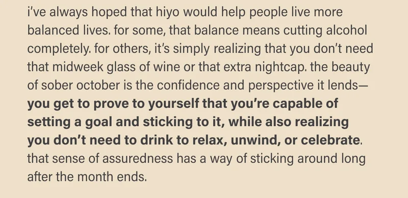 i’ve always hoped that hiyo would help people live more balanced lives. for some, that balance means cutting alcohol completely. for others, it’s simply realizing that you don’t need that midweek glass of wine or that extra nightcap. the beauty of sober october is the confidence and perspective it lends—you get to prove to yourself that you’re capable of setting a goal and sticking to it, while also realizing you don’t need to drink to relax, unwind, or celebrate. that sense of assuredness has a way of sticking around long after the month ends.