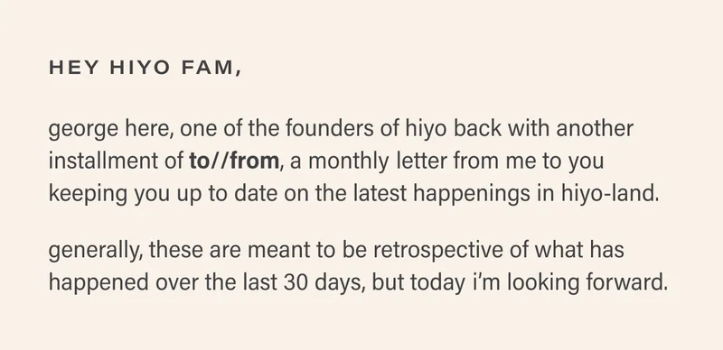 hey hiyo fam, george here, one of the founders of hiyo back with another installment of to//from, a monthly letter from me to you keeping you up to date on the latest happenings in hiyo-land.  generally, these are meant to be retrospective of what has happened over the last 30 days, but today i’m looking forward.