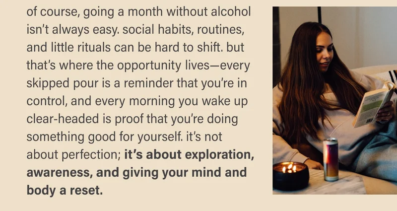 of course, going a month without alcohol isn’t always easy. social habits, routines, and little rituals can be hard to shift. but that’s where the opportunity lives—every skipped pour is a reminder that you’re in control, and every morning you wake up clear-headed is proof that you’re doing something good for yourself. it’s not about perfection; it’s about exploration, awareness, and giving your mind and body a reset.