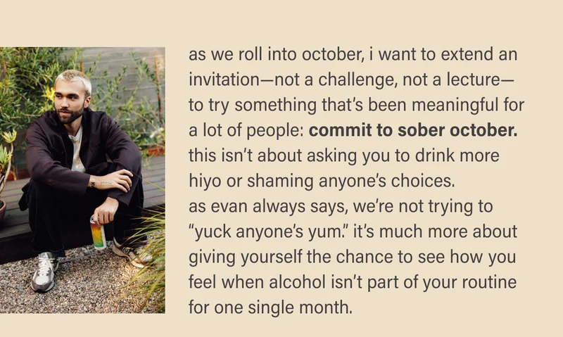 as we roll into october, i want to extend an invitation—not a challenge, not a lecture—to try something that’s been meaningful for a lot of people: commit to sober october. this isn’t about asking you to drink more hiyo or shaming anyone’s choices.  as evan always says, we’re not trying to “yuck anyone’s yum.” it’s much more about giving yourself the chance to see how you feel when alcohol isn’t part of your routine  for one single month.
