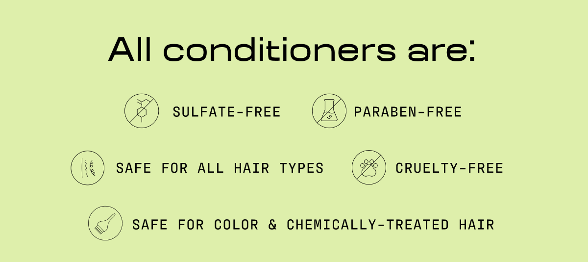All conditioners are: | Sulfate-free | PARABEN-FREE | Safe for all hair types | CRUELTY-Free | Safe for color & chemically-treated hair