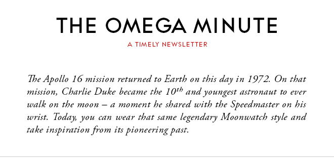 THE OMEGA MINUTE - A TIMELY NEWSLETTER - The Apollo 16 mission returned to Earth on this day in 1972. On that mission, Charlie Duke became the 10th and youngest astronaut to ever walk on the moon – a moment he shared with the Speedmaster on his wrist. Today, you can wear that same legendary Moonwatch style and take inspiration from its pioneering past.