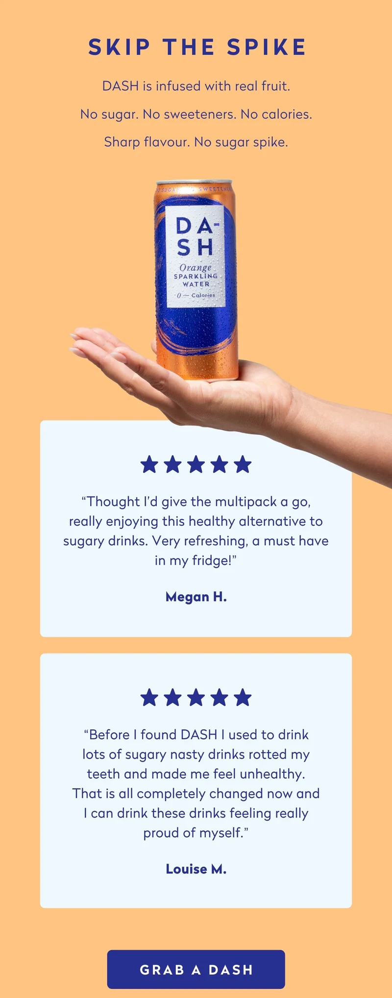 Skip the spike. Sharp flavour. No sugar spike.  *****  “Thought I'd give the multipack a go, really enjoying this healthy alternative to sugary drinks. Very refreshing, a must have in my fridge!” - Megan H.  *****  “Before I found DASH I used to drink lots of sugary nasty drinks rotted my teeth and made me feel unhealthy. That is all completely changed now and I can drink these drinks feeling really proud of myself.” - Louise M.