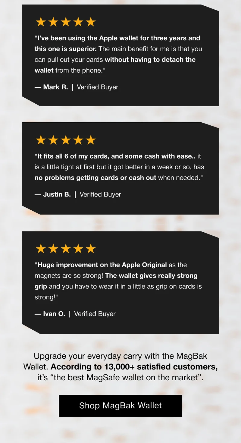 ★★★★★ "It fits all 6 of my cards, and some cash with ease.. it is a little tight at first but it got better in a week or so, has no problems getting cards or cash out when needed." — Justin B.  |  Verified Buyer ★★★★★ "Huge improvement on the Apple Original as the magnets are so strong! The wallet gives really strong grip and you have to wear it in a little as grip on cards is strong!" — Ivan O.  |  Verified Buyer Upgrade your everyday carry with the MagBak Wallet. According to 13,000+ satisfied customers, it’s “the best MagSafe wallet on the market”.