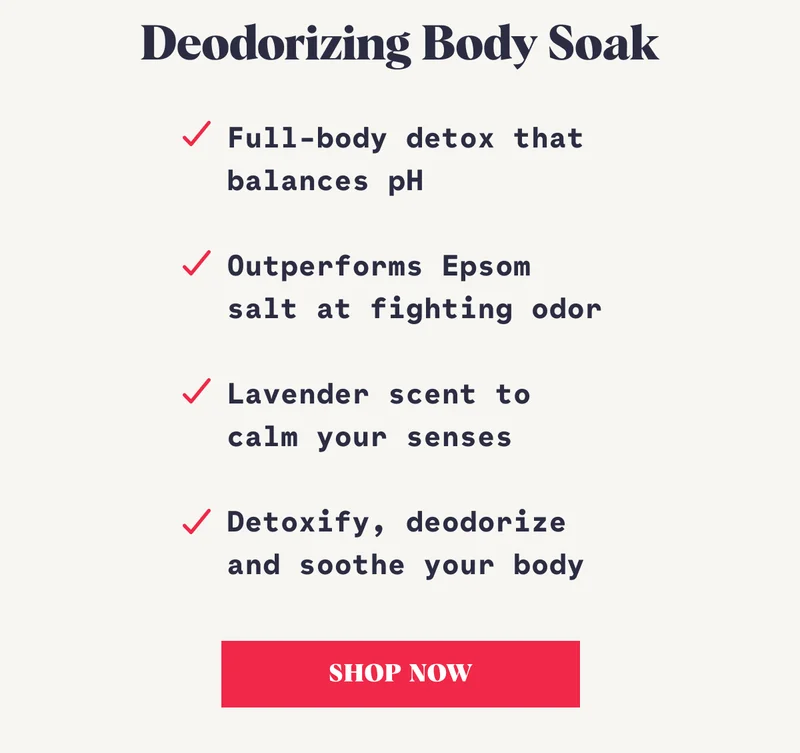 Deodorizing Body Soak Full-body detox that balances pH  Outperforms Epsom salt at fighting odor  Lavender scent to calm your senses  Detoxify, deodorize and soothe your body SHOP NOW