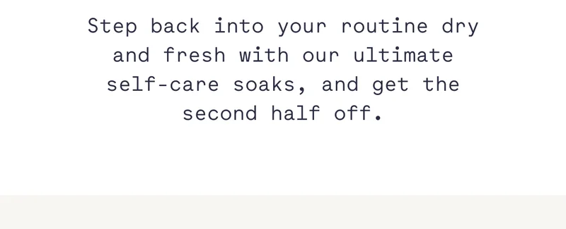 Step back into your routine dry and fresh with our ultimate self-care soaks, and get the second half off.
