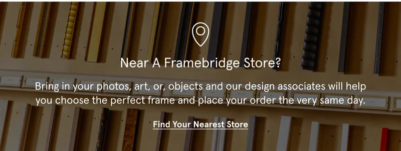 Near a Framebridge Store? Bring in your photos, art, or, objects and our design associates will help you choose the perfect frame and place your order the very same day.