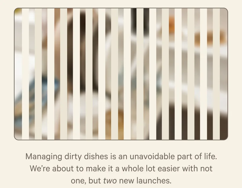 Managing dirty dishes is an unavoidable part of life. We're about to make it a whole lot easier with not one, but two new launches.