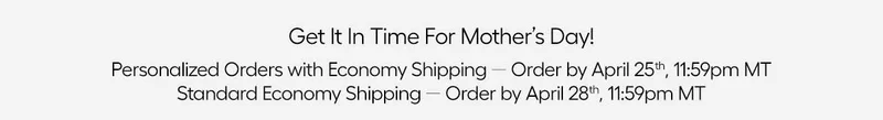 Get It In Time For Mother's Day! Personalized Orders with Economy Shipping - Order by April 25th, 11:59pm MT, Standard Economy Shipping - Order by April 28th, 11:59pm MT
