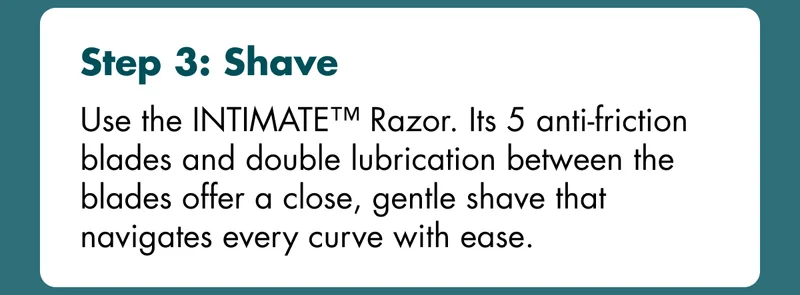 Step 3: Shave - Use the INTIMATE™ Razor. Its 5 anti-friction blades and double lubrication between the blades offer a close, gentle shave that navigates every curve with ease.