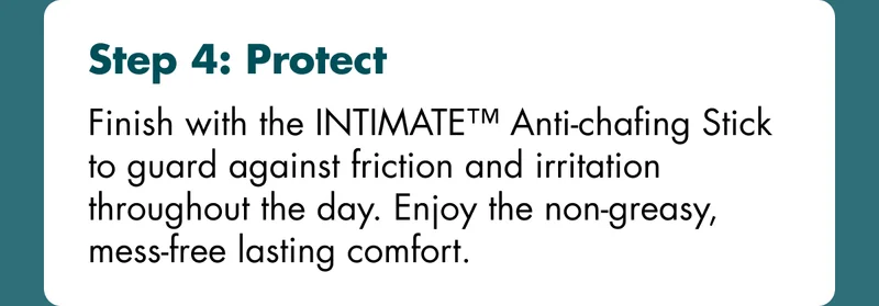 Step 4: Protect - Finish with the INTIMATE™ Anti-chafing Stick to guard against friction and irritation throughout the day. Enjoy the non-greasy, mess-free lasting comfort.