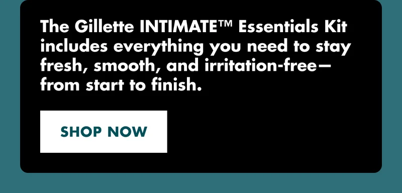 The Gillette INTIMATE™ Essentials Kit includes everything you need to stay fresh, smooth, and irritation-free—from start to finish. SHOP NOW