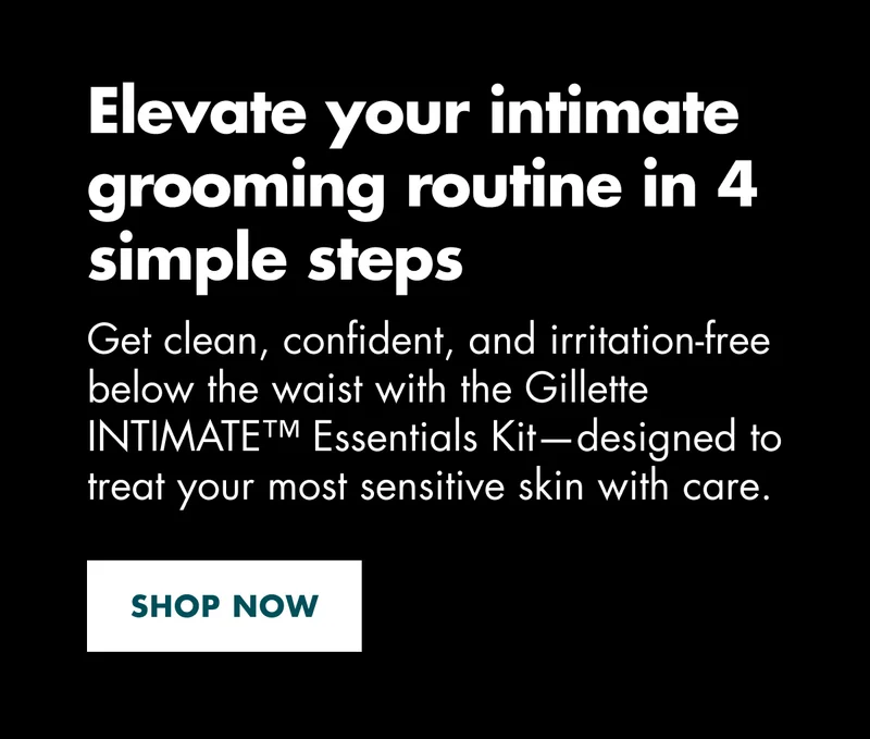 Elevate your intimate grooming routine in 4 simple steps. Get clean, confident, and irritation-free below the waist with the Gillette INTIMATE™ Essentials Kit—designed to treat your most sensitive skin with care. SHOP NOW