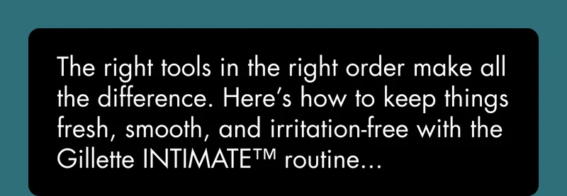 The right tools in the right order make all the difference. Here’s how to keep things fresh, smooth, and irritation-free with the Gillette INTIMATE™ routine...