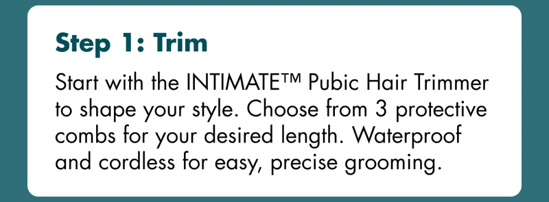 Step 1: Trim - Start with the INTIMATE™ Pubic Hair Trimmer to shape your style. Choose from 3 protective combs for your desired length. Waterproof and cordless for easy, precise grooming.