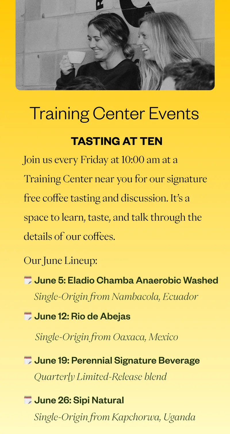 Tasting at Ten  Join us Fridays at 10am for our Tasting at Ten at a Training Center near you! Here’s the June lineup: June 5 | Eladio Chamba - Brewlette Coffee June 19 | Perennial SigBevs	 June 26 | Sipi Natural Single - origin from Uganda