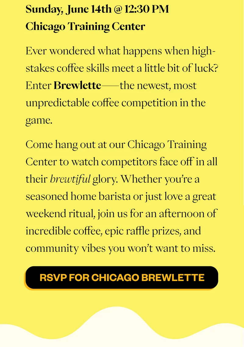 Sunday, June 14th @ 12:30 PM | Chicago Training Center Ever wondered what happens when high-stakes coffee skills meet a little bit of luck? Enter Brewlette—the newest, most unpredictable coffee competition in the game. Come hang out at our Chicago Training Center to watch competitors face off in all their brewtiful glory. Whether you’re a seasoned home barista or just love a great weekend ritual, join us for an afternoon of incredible coffee, epic raffle prizes, and community vibes you won’t want to miss. CTA: RSVP for Brewlette Chicago