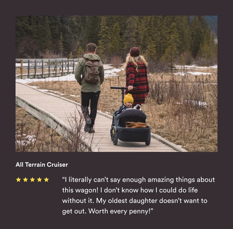 All Terrain Cruiser - “I literally can’t say enough amazing things about this wagon! I don’t know how I could do life without it. My oldest daughter doesn’t want to get out. Worth every penny!”