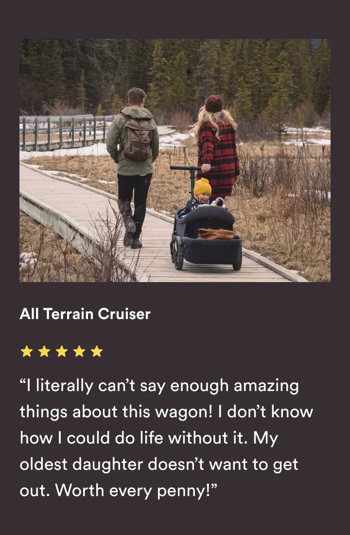 All Terrain Cruiser - “I literally can’t say enough amazing things about this wagon! I don’t know how I could do life without it. My oldest daughter doesn’t want to get out. Worth every penny!”