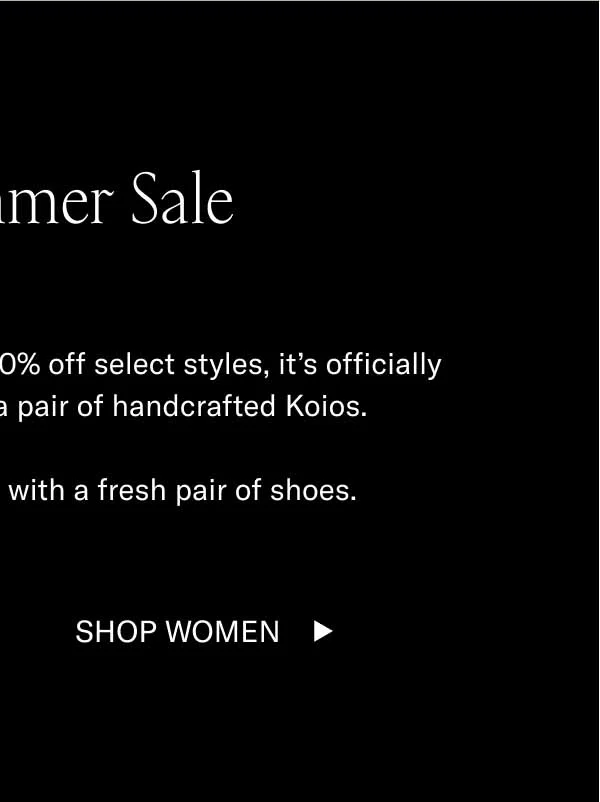 The Summer Sale. With 15% off sitewide and 30%-70% off selected styles, it's officially the wisest time to invest in a pair of handcrafted Koios. Start your summer journey with a fresh pair of shoes. Shop Women
