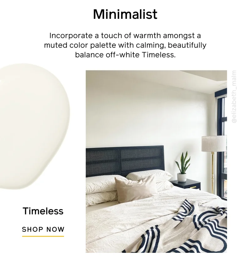 Minimalist. Incorporate a touch of warmth amongst a muted color palette with calming, beautifully balance off-white Timeless. Timeless SHOP NOW