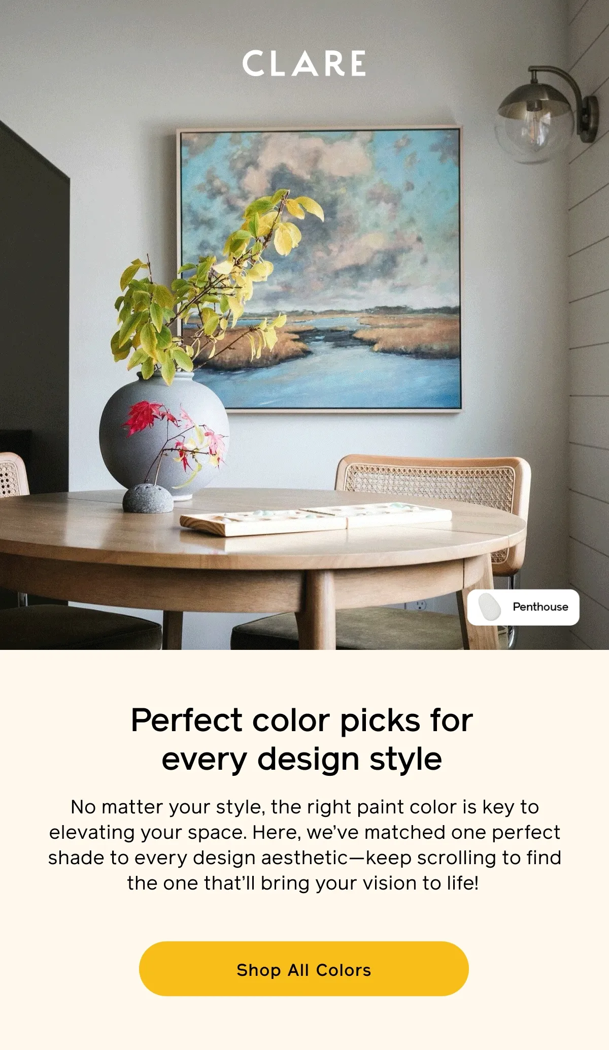 Perfect color picks for every design style. No matter your style, the right paint color is key to elevating your space. Here, we've matched one perfect shade to every design aesthetic—keep scrolling to find the one that'll bring your vision to life! Shop All Colors