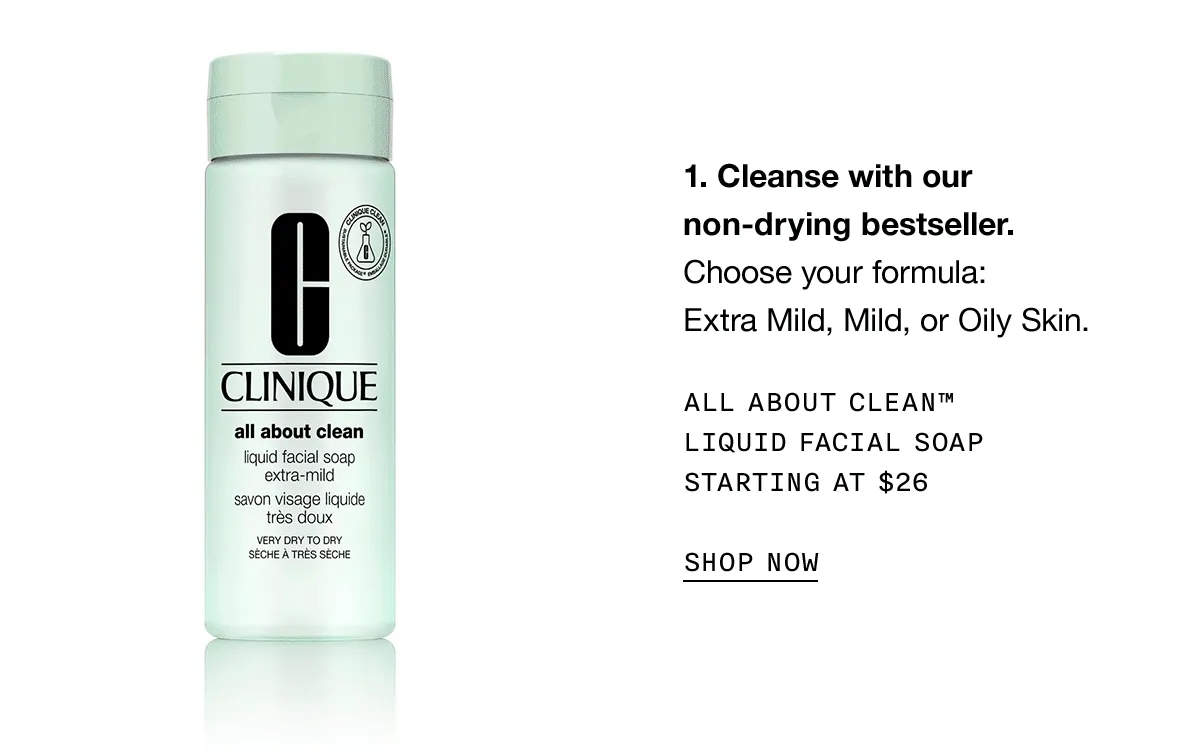 Cleanse with our non-drying bestseller. Choose your formula: Extra Mild, Mild, or Oily Skin. ALL ABOUT CLEAN TM LIQUID FACIAL SOAP STARTING AT $26 SHOP NOW