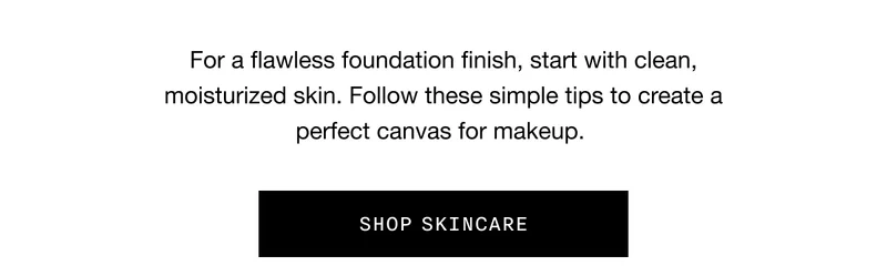 For a flawless foundation finish, start with clean, moisturized skin. Follow these simple tips to create a perfect canvas for makeup. SHOP SKINCARE
