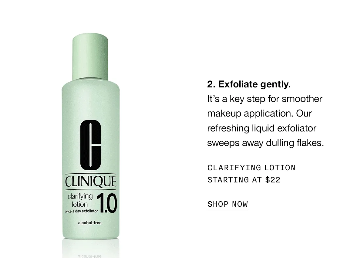 Exfoliate gently. It’s a key step for smoother makeup application. Our refreshing liquid exfoliator sweeps away dulling flakes. CLARIFYING LOTION STARTING AT $22 SHOP NOW