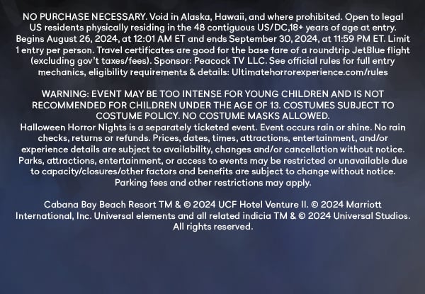 NO PURCHASE NECESSARY. Void in Alaska, Hawaii, and where prohibited. Open to legal US residents physically residing in the 48 contiguous US/DC, 18+ years of age at entry. Begins August 26 2024, at 12:01 AM ET and ends September 30 2024, at 11:59 PM ET. Limit 1 entry per person. Travel certificates are food for base fare of a rountrip JetBlue flight (excluding gov't taxes/fees) SponsorL Peacock TV LLC. See official rules for full entry mechanics, eligibility requirements & details. Ultimatehorrorexperience.com/rules. WARNING EVENT MAY BE TOO INTENSE FOR YOUNF CHILDREN AND IS NOT RECOMMENDED FOR CHILDREN UNDER THE AGE OF 13. COSTUMES SUBJECT TO COSTUME POLICY. NO COSTUME MASKS ALLOWED. Halloween Horror Nights is a separately ticketed event. Event occurs rain or shine. No rain checks, returns, or refunds. Prices, dates, times, attractions, and/or experience details are subject to availability, changes and/or canellation without notice. Parks, attractions, entertainment, or access to events may be restricted or unavailable due to capacity/closure/other dactors and benefits are subject to change without notice. Parking fees and other restrictions apply.