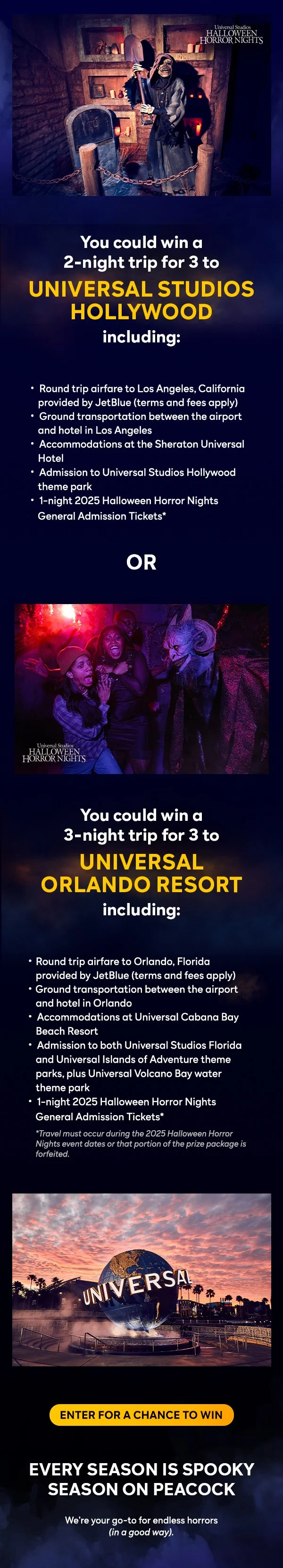 You could win a 2-night trip for 3 to Universal Studios Hollywood including:
				 	 Round trip airfare to Los Angeles, California	provided by JetBlue (terms and fees apply)
				  	 Ground transportation between the airport and hotel in Los Angeles
				 	 Accommodations at the Sheraton Universal Hotel
				 	 Admission to Universal Studios Hollywood theme park
			      	 1-night 2025 Halloween Horror Nights General Adission Tickets*
					  
					  OR
				  
				  You could win a 3-night trip for 3 to Universal Orlando Resort including:
					Round trip airfare to Orlando, Florida provided by Jetblue (terms and fees apply)
					Ground transportation between the airport and hotel in Orlando
					Accomodations at Universal Cabana Bay Beach Resort
					Admissions to both Universal Studios Florida and Universal Islands of Adventure theme parks, plus Universal Volcano Bar water theme park
					1-night 2025 Halloween Horror Nights General Admission Tickets*
					
				*Travel must occur during the 2025 Halloween horror Nights event dates or that portion of the prize package is forfeited.
					  
					ENTER FOR A CHANCE TO WIN
