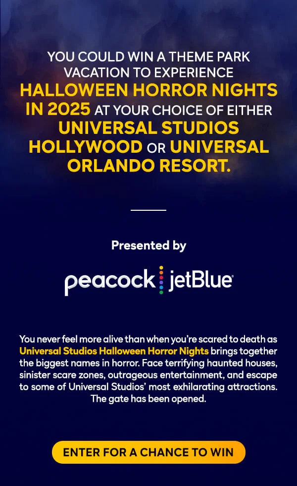YOU COULD WIN A THEME PARK VACATION EXPERIENCE - HALLOWEEN HORROR NIGHTS IN 2025 AT YOUR CHOICE OF EITHER UNIVERSAL STUDIOS HOLLYWOOD OR UNIVERSAL ORLANDO RESORT.
					 
				  You never feel more alive than when you're scared to death as Universal Studios Halloween horror Nights brings together the biggest names in horror. Face terrifying haunted houses, sinister scare zones, outrageous entertainment, and escape some of Universal Studios' most exhilerating attractions. The gate has been opened. 
					 
					  ENTER FOR A CHANCE TO WIN
