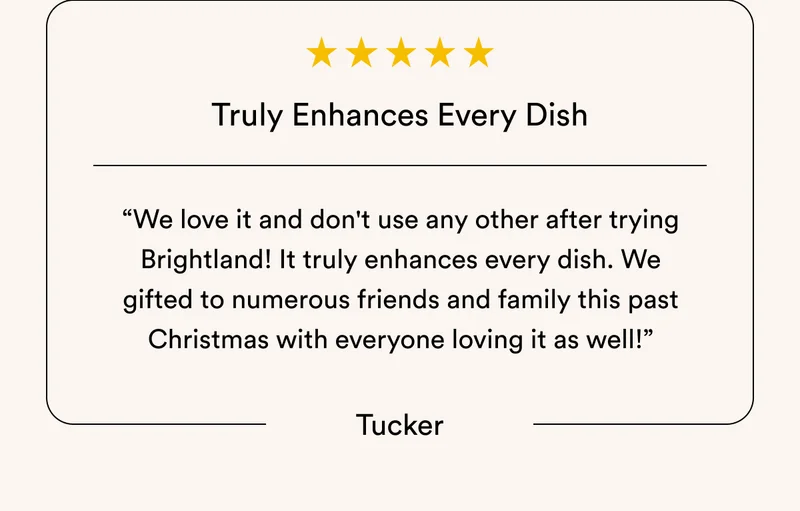 Truly Enhances Every Dish “We love it and don't use any other after trying Brightland! It truly enhances every dish. We gifted to numerous friends and family this past Christmas with everyone loving it as well!” Tucker
