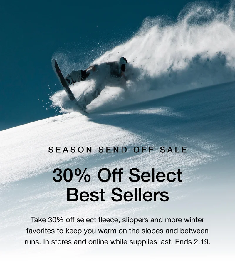 Season Send Off Sale. 30% Off Select Best Sellers. Take 30% off select fleece, slippers and more winter favorites to keep you warm on the slopes and between runs. In stores and online while supplies last. Ends 2.19.
