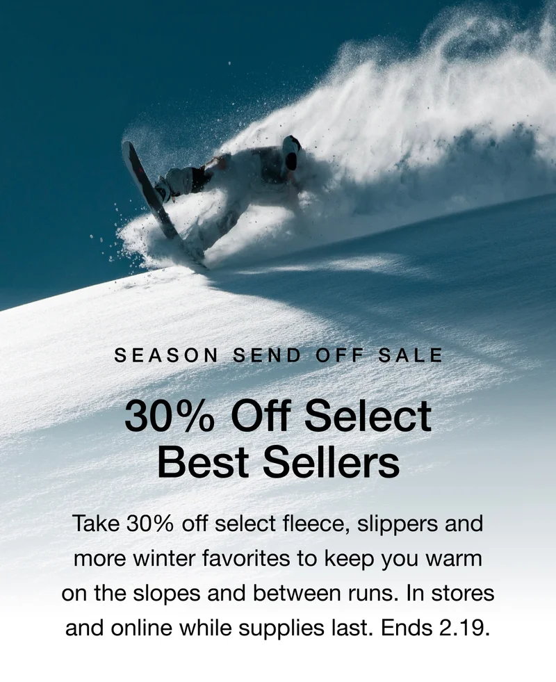 Season Send Off Sale. 30% Off Select Best Sellers. Take 30% off select fleece, slippers and more winter favorites to keep you warm on the slopes and between runs. In stores and online while supplies last. Ends 2.19.