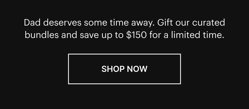 Dad deserves some time away. Gift our curated bundles and save up to $150 for a limited time. Shop now