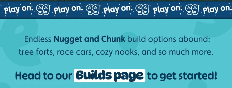 Endless Nugget and Chunk build options abound: tree forts, race cars, cozy nooks, and so much more. Head to our Builds page to get started!