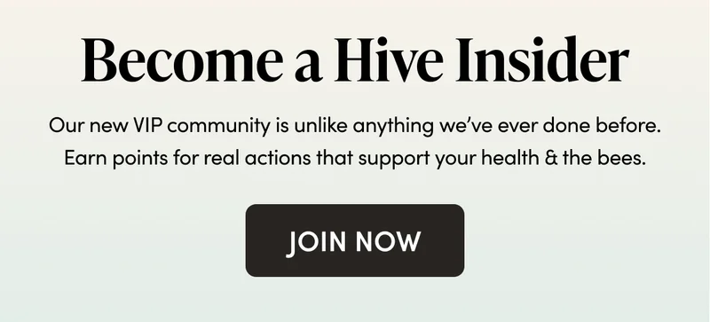 Become a Hive Insider Our new VIP community is unlike anything we’ve ever done before. Earn points for real actions that support your health & the bees.