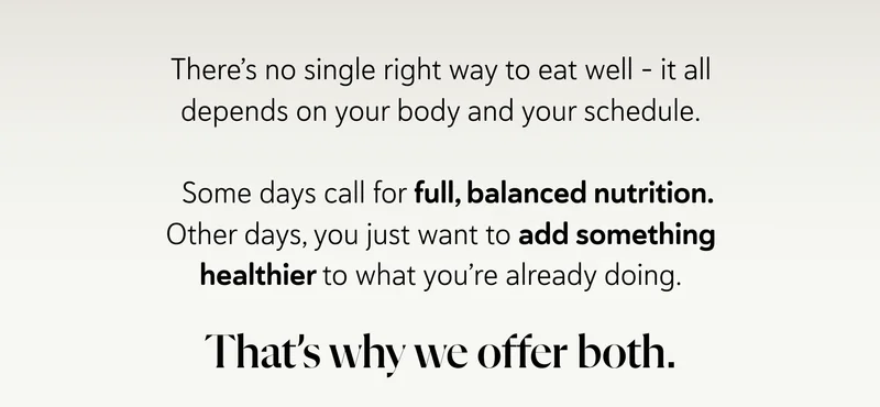 There’s no single right way to eat well - it all depends on your body and your schedule.    Some days call for full, balanced nutrition. Other days, you just want to add something healthier to what you’re already doing.  That’s why we offer both.