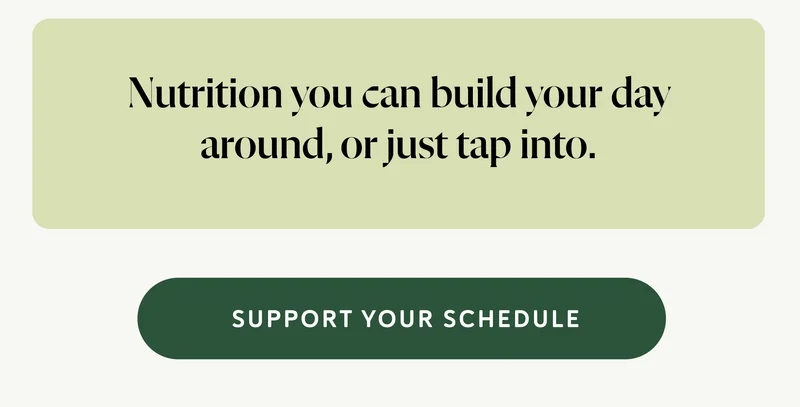 Nutrition you can build your day around, or just tap into.  CTA: SUPPORT YOUR SCHEDULE