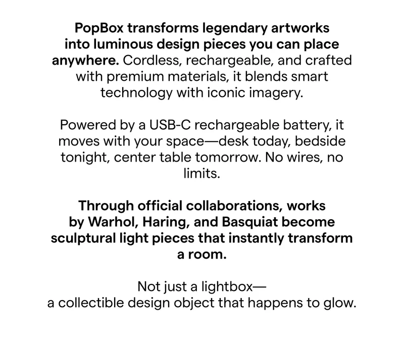 PopBox turns legendary works into luminous design pieces you can place anywhere. Cordless, rechargeable, and crafted with high-grade materials, it blends smart technology with iconic imagery to create something entirely exclusive.  Powered by a rechargeable battery and USB-C charging, PopBox moves with your space. Desk today, bedside tonight, center table tomorrow. No wires, no limits, just art that glows wherever you want it.  Through official collaborations, the works of Warhol, Haring, Basquiat become sculptural light pieces that transform a room the moment they turn on.  Not just a lightbox. A collectible design object that happens to glow.