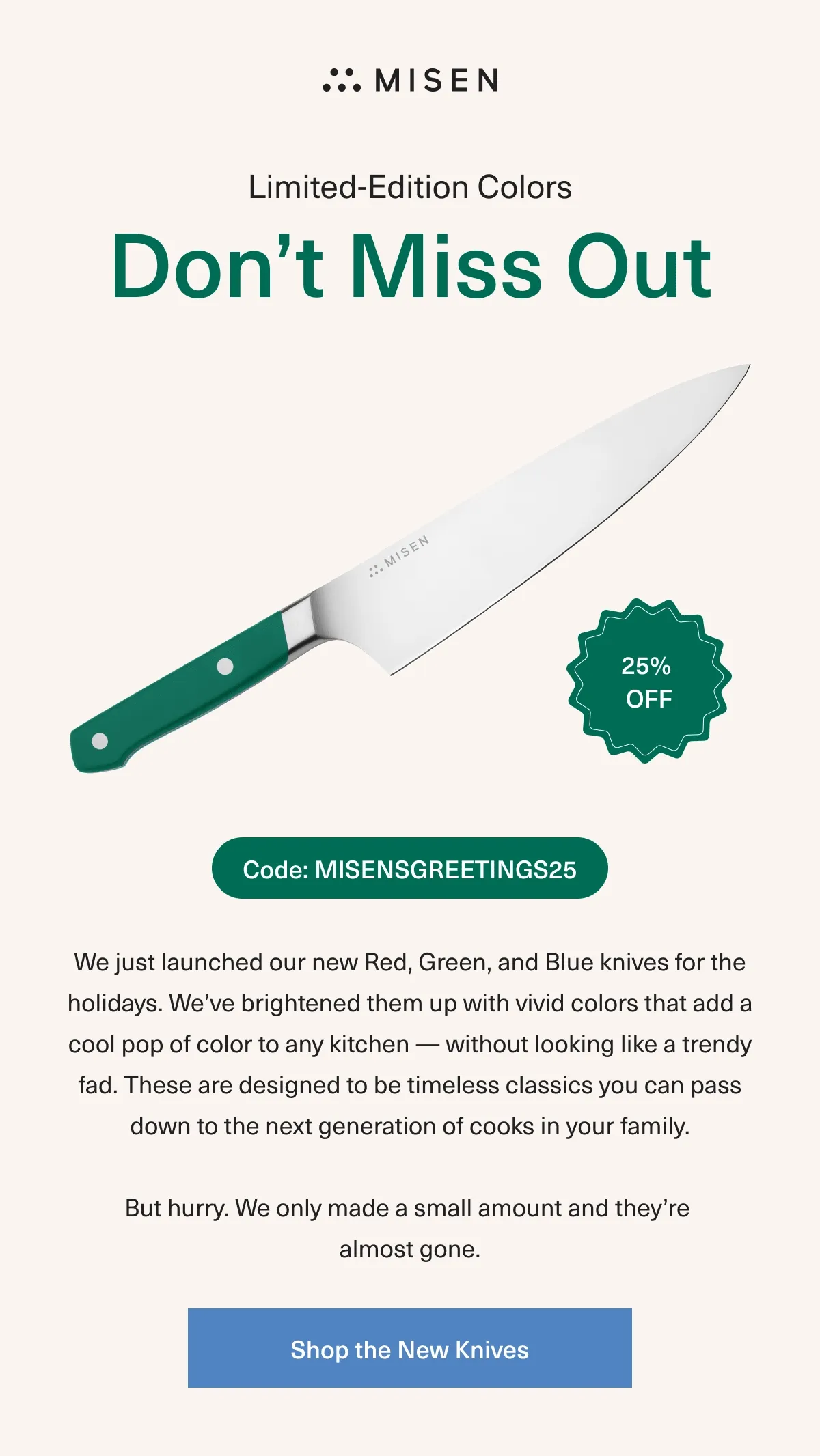 Limited-Edition Colors. Don’t Miss Out - 25% OFF Code: discount code - We just launched our new Red, Green, and Blue knives for the holidays. We’ve brightened them up with vivid colors that add a cool pop of color to any kitchen — without looking a trendy fad. These are designed to be timeless classics you can pass down to the next generation of cooks in your family But hurry. We only made a small amount and they’re almost gone. Shop the New Knives