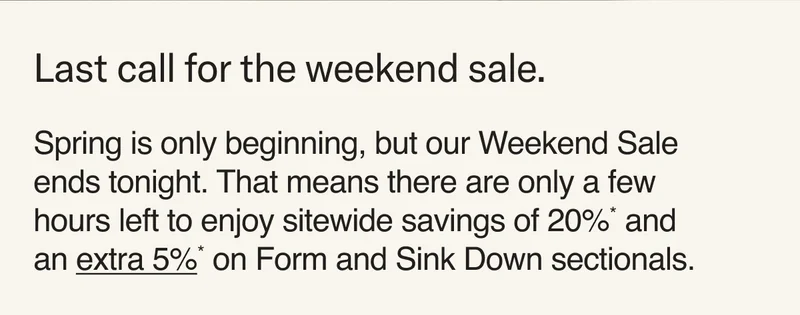 Last call for the weekend sale. Spring is only beginning, but our Weekend Sale ends tonight. That means there are only a few hours left to enjoy sitewide savings of 20%* and an extra 5%* on Form & Sink Down sectionals.